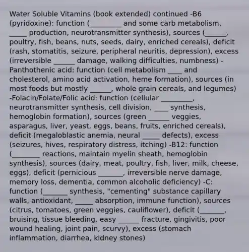 Water Soluble Vitamins (book extended) continued -B6 (pyridoxine): function (_________ and some carb metabolism, _____ production, neurotransmitter synthesis), sources (______, poultry, fish, beans, nuts, seeds, dairy, enriched cereals), deficit (rash, stomatitis, seizure, peripheral neuritis, depression), excess (irreversible ______ damage, walking difficulties, numbness) -Panthothenic acid: function (cell metabolism ____ and cholesterol, amino acid activation, heme formation), sources (in most foods but mostly ______, whole grain cereals, and legumes) -Folacin/Folate/Folic acid: function (cellular _________, neurotransmitter synthesis, cell division, ____ synthesis, hemoglobin formation), sources (green ______ veggies, asparagus, liver, yeast, eggs, beans, fruits, enriched cereals), deficit (megaloblastic anemia, neural _____ defects), excess (seizures, hives, respiratory distress, itching) -B12: function (________ reactions, maintain myelin sheath, hemoglobin synthesis), sources (dairy, meat, poultry, fish, liver, milk, cheese, eggs), deficit (pernicious _______, irreversible nerve damage, memory loss, dementia, common alcoholic deficiency) -C: function (_______ synthesis, "cementing" substance capillary walls, antioxidant, _____ absorption, immune function), sources (citrus, tomatoes, green veggies, cauliflower), deficit (_______, bruising, tissue bleeding, easy ______ fracture, gingivitis, poor wound healing, joint pain, scurvy), excess (stomach inflammation, diarrhea, kidney stones)