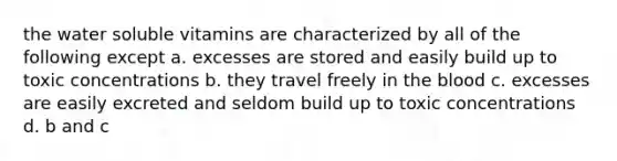 the water soluble vitamins are characterized by all of the following except a. excesses are stored and easily build up to toxic concentrations b. they travel freely in the blood c. excesses are easily excreted and seldom build up to toxic concentrations d. b and c