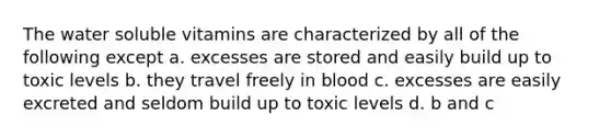 The water soluble vitamins are characterized by all of the following except a. excesses are stored and easily build up to toxic levels b. they travel freely in blood c. excesses are easily excreted and seldom build up to toxic levels d. b and c