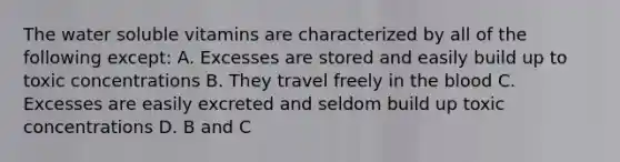 The water soluble vitamins are characterized by all of the following except: A. Excesses are stored and easily build up to toxic concentrations B. They travel freely in the blood C. Excesses are easily excreted and seldom build up toxic concentrations D. B and C