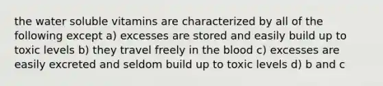 the water soluble vitamins are characterized by all of the following except a) excesses are stored and easily build up to toxic levels b) they travel freely in the blood c) excesses are easily excreted and seldom build up to toxic levels d) b and c