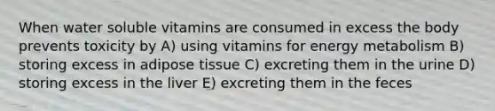 When water soluble vitamins are consumed in excess the body prevents toxicity by A) using vitamins for energy metabolism B) storing excess in adipose tissue C) excreting them in the urine D) storing excess in the liver E) excreting them in the feces