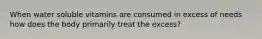 When water soluble vitamins are consumed in excess of needs how does the body primarily treat the excess?