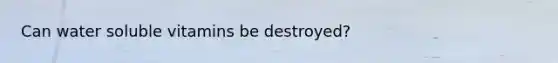 Can water soluble vitamins be destroyed?