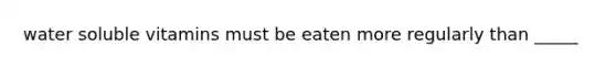 water soluble vitamins must be eaten more regularly than _____