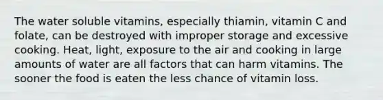 The water soluble vitamins, especially thiamin, vitamin C and folate, can be destroyed with improper storage and excessive cooking. Heat, light, exposure to the air and cooking in large amounts of water are all factors that can harm vitamins. The sooner the food is eaten the less chance of vitamin loss.