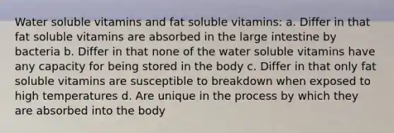 Water soluble vitamins and fat soluble vitamins: a. Differ in that fat soluble vitamins are absorbed in the large intestine by bacteria b. Differ in that none of the water soluble vitamins have any capacity for being stored in the body c. Differ in that only fat soluble vitamins are susceptible to breakdown when exposed to high temperatures d. Are unique in the process by which they are absorbed into the body