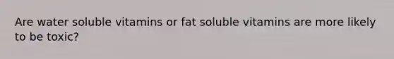 Are water soluble vitamins or fat soluble vitamins are more likely to be toxic?