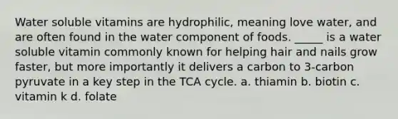 Water soluble vitamins are hydrophilic, meaning love water, and are often found in the water component of foods. _____ is a water soluble vitamin commonly known for helping hair and nails grow faster, but more importantly it delivers a carbon to 3-carbon pyruvate in a key step in the TCA cycle. a. thiamin b. biotin c. vitamin k d. folate