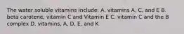 The water soluble vitamins include: A. vitamins A, C, and E B. beta carotene, vitamin C and Vitamin E C. vitamin C and the B complex D. vitamins, A, D, E, and K