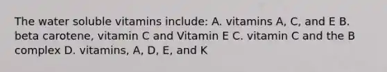 The water soluble vitamins include: A. vitamins A, C, and E B. beta carotene, vitamin C and Vitamin E C. vitamin C and the B complex D. vitamins, A, D, E, and K