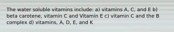 The water soluble vitamins include: a) vitamins A, C, and E b) beta carotene, vitamin C and Vitamin E c) vitamin C and the B complex d) vitamins, A, D, E, and K