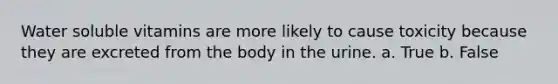 Water soluble vitamins are more likely to cause toxicity because they are excreted from the body in the urine. a. True b. False