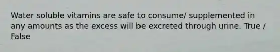 Water soluble vitamins are safe to consume/ supplemented in any amounts as the excess will be excreted through urine. True / False