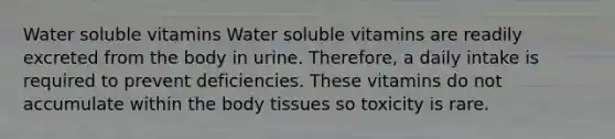 Water soluble vitamins Water soluble vitamins are readily excreted from the body in urine. Therefore, a daily intake is required to prevent deficiencies. These vitamins do not accumulate within the body tissues so toxicity is rare.