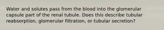 Water and solutes pass from the blood into the glomerular capsule part of the renal tubule. Does this describe tubular reabsorption, glomerular filtration, or tubular secretion?