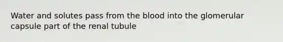 Water and solutes pass from the blood into the glomerular capsule part of the renal tubule