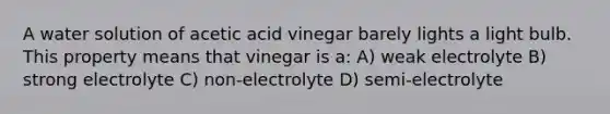 A water solution of acetic acid vinegar barely lights a light bulb. This property means that vinegar is a: A) weak electrolyte B) strong electrolyte C) non-electrolyte D) semi-electrolyte