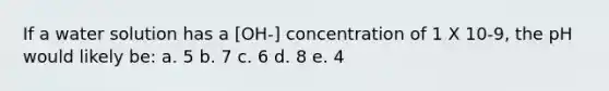 If a water solution has a [OH-] concentration of 1 X 10-9, the pH would likely be: a. 5 b. 7 c. 6 d. 8 e. 4