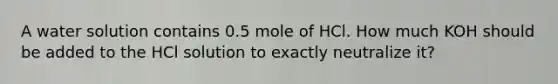 A water solution contains 0.5 mole of HCl. How much KOH should be added to the HCl solution to exactly neutralize it?