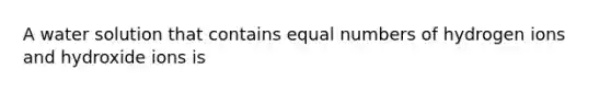 A water solution that contains equal numbers of hydrogen ions and hydroxide ions is