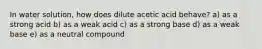 In water solution, how does dilute acetic acid behave? a) as a strong acid b) as a weak acid c) as a strong base d) as a weak base e) as a neutral compound