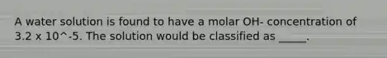 A water solution is found to have a molar OH- concentration of 3.2 x 10^-5. The solution would be classified as _____.