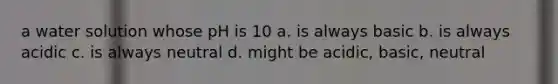 a water solution whose pH is 10 a. is always basic b. is always acidic c. is always neutral d. might be acidic, basic, neutral