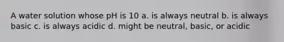 A water solution whose pH is 10 a. is always neutral b. is always basic c. is always acidic d. might be neutral, basic, or acidic