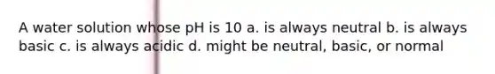 A water solution whose pH is 10 a. is always neutral b. is always basic c. is always acidic d. might be neutral, basic, or normal