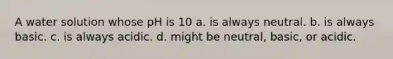 A water solution whose pH is 10 a. is always neutral. b. is always basic. c. is always acidic. d. might be neutral, basic, or acidic.