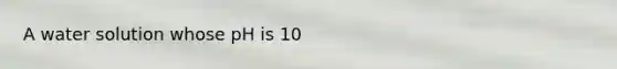 A water solution whose pH is 10