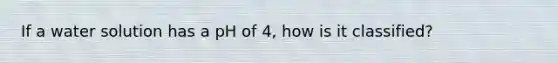 If a water solution has a pH of 4, how is it classified?