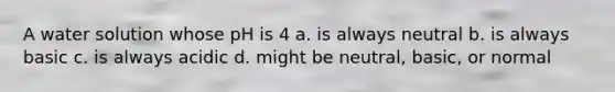 A water solution whose pH is 4 a. is always neutral b. is always basic c. is always acidic d. might be neutral, basic, or normal