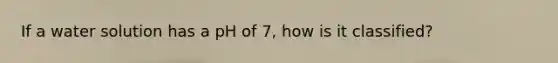 If a water solution has a pH of 7, how is it classified?