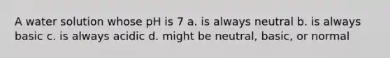 A water solution whose pH is 7 a. is always neutral b. is always basic c. is always acidic d. might be neutral, basic, or normal