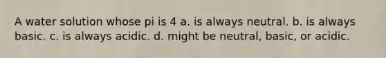 A water solution whose pi is 4 a. is always neutral. b. is always basic. c. is always acidic. d. might be neutral, basic, or acidic.