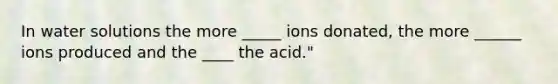 In water solutions the more _____ ions donated, the more ______ ions produced and the ____ the acid."