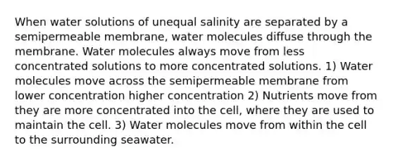 When water solutions of unequal salinity are separated by a semipermeable membrane, water molecules diffuse through the membrane. Water molecules always move from less concentrated solutions to more concentrated solutions. 1) Water molecules move across the semipermeable membrane from lower concentration higher concentration 2) Nutrients move from they are more concentrated into the cell, where they are used to maintain the cell. 3) Water molecules move from within the cell to the surrounding seawater.