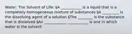 Water: The Solvent of Life: §A ___________ is a liquid that is a completely homogeneous mixture of substances §A _________ is the dissolving agent of a solution §The ________ is the substance that is dissolved §An ____________ ___________ is one in which water is the solvent