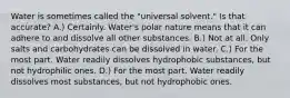 Water is sometimes called the "universal solvent." Is that accurate? A.) Certainly. Water's polar nature means that it can adhere to and dissolve all other substances. B.) Not at all. Only salts and carbohydrates can be dissolved in water. C.) For the most part. Water readily dissolves hydrophobic substances, but not hydrophilic ones. D.) For the most part. Water readily dissolves most substances, but not hydrophobic ones.