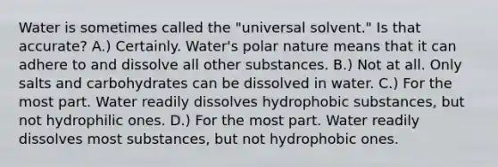 Water is sometimes called the "universal solvent." Is that accurate? A.) Certainly. Water's polar nature means that it can adhere to and dissolve all other substances. B.) Not at all. Only salts and carbohydrates can be dissolved in water. C.) For the most part. Water readily dissolves hydrophobic substances, but not hydrophilic ones. D.) For the most part. Water readily dissolves most substances, but not hydrophobic ones.