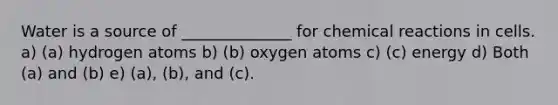 Water is a source of ______________ for <a href='https://www.questionai.com/knowledge/kc6NTom4Ep-chemical-reactions' class='anchor-knowledge'>chemical reactions</a> in cells. a) (a) hydrogen atoms b) (b) oxygen atoms c) (c) energy d) Both (a) and (b) e) (a), (b), and (c).