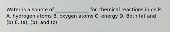 Water is a source of ______________ for chemical reactions in cells. A. hydrogen atoms B. oxygen atoms C. energy D. Both (a) and (b) E. (a), (b), and (c).