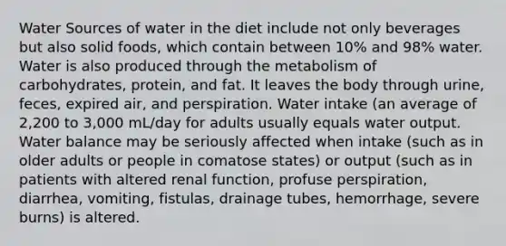 Water Sources of water in the diet include not only beverages but also solid foods, which contain between 10% and 98% water. Water is also produced through the metabolism of carbohydrates, protein, and fat. It leaves the body through urine, feces, expired air, and perspiration. Water intake (an average of 2,200 to 3,000 mL/day for adults usually equals water output. Water balance may be seriously affected when intake (such as in older adults or people in comatose states) or output (such as in patients with altered renal function, profuse perspiration, diarrhea, vomiting, fistulas, drainage tubes, hemorrhage, severe burns) is altered.