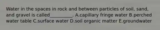 Water in the spaces in rock and between particles of soil, sand, and gravel is called__________. A.capillary fringe water B.perched water table C.surface water D.soil organic matter E.groundwater