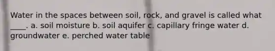 Water in the spaces between soil, rock, and gravel is called what ____. a. soil moisture b. soil aquifer c. capillary fringe water d. groundwater e. perched water table