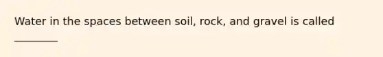 Water in the spaces between soil, rock, and gravel is called ________