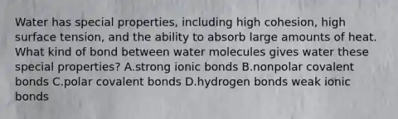 Water has special properties, including high cohesion, high surface tension, and the ability to absorb large amounts of heat. What kind of bond between water molecules gives water these special properties? A.strong ionic bonds B.nonpolar covalent bonds C.polar covalent bonds D.hydrogen bonds weak ionic bonds