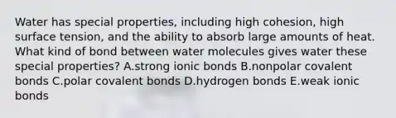 Water has special properties, including high cohesion, high surface tension, and the ability to absorb large amounts of heat. What kind of bond between water molecules gives water these special properties? A.strong ionic bonds B.nonpolar covalent bonds C.polar covalent bonds D.hydrogen bonds E.weak ionic bonds